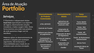 Desenvolvimento
Mobile
Desenvolvimento
de Produtos
Customizados
Testes
Automatizados
ÁreadeAtuação
Portfolio
ATM e DEVICES
Controle de Fraudes
Software para Device
de pagamentos
Aplicativos em
Multiplataformas
(Android e IOS)
Concentradores
Barramento e
Gateway
Customização e
Reengenharia de
Software e Hardware
Integrações de
Sistemas Legados
Integrações de Meios
de Pagamentos
Serviços de Compras
e Vendas
Integrações com
Redes Sociais
ChatBot
Testes Mobile
Automatizados
Testes Web
Automatizados
Testes API
Automatizados
Testes de Performance
Automatizados
Device Farm
Automação Massa de
Testes
É importante e indispensável alinhar
know how especializado à sua expertise
de negócio, desenvolvendo soluções
inovadoras, criadas a quatro mãos. Desta
forma teremos uma visão mais próxima
de onde queremos chegar com tal
manifesto.
Podemos apoiar no desenvolvimento de
produtos e soluções para quaisquer
seguimento, não há barreiras e
impossibilidades para criação de um
produtos a pós uma boa concepção.
Serviços
 