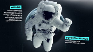 POTENCIALIZAMOS
produtos, serviços,
negócios, pessoas e ideias.
missão:
O nosso dever, Aqui
na Cosmonauta, é criar
Apresentações incríveis
que são visualmente
impactantes, objetivas
e que contem uma
história inspiradora.
 