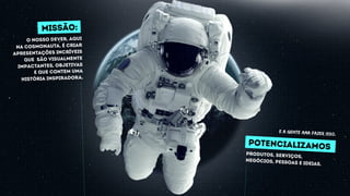 POTENCIALIZAMOS
produtos, serviços,
negócios, pessoas e ideias.
missão:
O nosso dever, Aqui
na Cosmonauta, é criar
Apresentações incríveis
que são visualmente
impactantes, objetivas
e que contem uma
história inspiradora.
E A GENTE AMA FAZER ISSO.
 