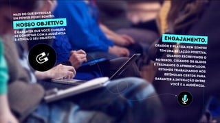 orador e plateia nem sempre
tem uma relação positiva.
quando escrevemos o
roteiros, criamos os slides
e treinamos o apresentador,
estamos trabalhando nos
estímulos certos para
garantir a interação entre
você e a audiência.
engajamento.
É garantir que você consiga
se conectar com a audiência
e atinja o seu objetivo.
nosso objetivo
Mais do que entregar
um power point bonito,
 