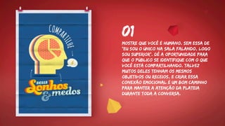 Mostre que você é humano. Sem essa de
“eu sou o único na sala falando, logo
sou superior”. Dê a oportunidade para
que o público se identifique com o que
você está compartilhando. Talvez
muitos deles tenham os mesmos
objetivos ou receios, e criar essa
conexão emocional é um bom caminho
para manter a atenção da plateia
durante toda a conversa.
01
 