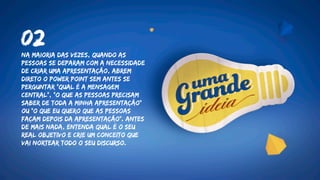 Na maioria das vezes, quando as
pessoas se deparam com a necessidade
de criar uma apresentação, abrem
direto o Power Point sem antes se
perguntar "Qual é a mensagem
central", "O que as pessoas PRECISAM
saber de toda a minha apresentação"
ou “o que eu quero que as pessoas
façam depois da apresentação”. Antes
de mais nada, entenda qual é o seu
real objetivo e crie um conceito que
vai nortear todo o seu discurso.
02
 