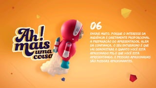 Ensaie Muito, porque O interesse da
audiência é diretamente proporcional
a preparação do apresentador. Além
da confiança, o seu entusiasmo é que
vai demonstrar o quanto você está
apaixonado pelo que você está
apresentando. e pessoas apaixonadas
são pessoas apaixonantes.
06
 