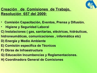 Creación  de  Comisiones  de Trabajo,  Resolución  657 del 2009: Comisión Capacitación, Eventos, Prensa y Difusión. Higiene y Seguridad Laboral C) Instalaciones ( gas, sanitarias, eléctricas, hidráulicas, hidroneumáticas, comunicaciones , informática etc) D) Energía y Medio Ambiente E) Comisión especifica de Técnicos F) Obras de Infraestructura G) Educación Incumbencias y Reglamentaciones. H ) Coordinadora General de Comisiones 