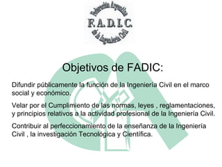 Difundir públicamente la función de la Ingeniería Civil en el marco social y económico. Velar por el Cumplimiento de las normas, leyes , reglamentaciones, y principios relativos a la actividad profesional de la Ingeniería Civil. Contribuir al perfeccionamiento de la enseñanza de la Ingeniería Civil , la investigación Tecnológica y Científica. Objetivos de FADIC: 