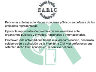 Peticionar ante las autoridades y poderes públicos en defensa de las entidades representadas  Ejercer la representación colectiva de sus miembros ante organismos públicos y privados, nacionales e internacionales. Promover toda actividad que tienda a la jeraqarquizacion, desarrollo, colaboración y aplicación de la Ingeniería Civil y la profesiones que ostenten dicho titulo académico, al servicio del país. 