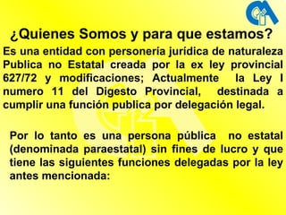 ¿Quienes Somos y para que estamos? Es una entidad con personería jurídica de naturaleza Publica no Estatal creada por la ex ley provincial 627/72 y modificaciones; Actualmente  la Ley I numero 11 del Digesto Provincial,  destinada a cumplir una función publica por delegación legal. Por lo tanto es una persona pública  no estatal (denominada paraestatal) sin fines de lucro y que tiene las siguientes funciones delegadas por la ley antes mencionada: 