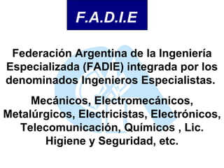 Federación Argentina de la Ingeniería Especializada (FADIE) integrada por los denominados Ingenieros Especialistas.  Mecánicos, Electromecánicos, Metalúrgicos, Electricistas, Electrónicos, Telecomunicación, Químicos , Lic. Higiene y Seguridad, etc. F.A.D.I.E 