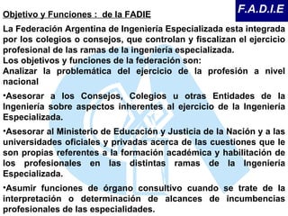 Objetivo y Funciones :  de la FADIE La Federación Argentina de Ingeniería Especializada esta integrada por los colegios o consejos, que controlan y fiscalizan el ejercicio profesional de las ramas de la ingeniería especializada.  Los objetivos y funciones de la federación son:  Analizar la problemática del ejercicio de la profesión a nivel nacional Asesorar a los Consejos, Colegios u otras Entidades de la Ingeniería sobre aspectos inherentes al ejercicio de la Ingeniería Especializada.  Asesorar al Ministerio de Educación y Justicia de la Nación y a las universidades oficiales y privadas acerca de las cuestiones que le son propias referentes a la formación académica y habilitación de los profesionales en las distintas ramas de la Ingeniería Especializada.  Asumir funciones de órgano consultivo cuando se trate de la interpretación o determinación de alcances de incumbencias profesionales de las especialidades.  F.A.D.I.E 