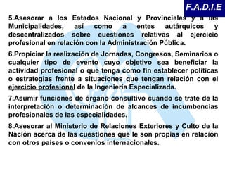 5.Asesorar a los Estados Nacional y Provinciales y a las Municipalidades, así como a entes autárquicos y descentralizados sobre cuestiones relativas al ejercicio profesional en relación con la Administración Pública.  6.Propiciar la realización de Jornadas, Congresos, Seminarios o cualquier tipo de evento cuyo objetivo sea beneficiar la actividad profesional o que tenga como fin establecer políticas o estrategias frente a situaciones que tengan relación con el  ejercicio profesional  de la Ingeniería Especializada.  7.Asumir funciones de órgano consultivo cuando se trate de la interpretación o determinación de alcances de incumbencias profesionales de las especialidades.  8.Asesorar al Ministerio de Relaciones Exteriores y Culto de la Nación acerca de las cuestiones que le son propias en relación con otros países o convenios internacionales.  F.A.D.I.E 