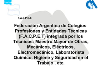 Federación Argentina de Colegios  Profesiones y Entidades Técnicas (F.A.C.P.E.T) integrada por los Técnicos: Maestro Mayor de Obras, Mecánicos, Eléctricos, Electromecánico, Laboratorista Químico, Higiene y Seguridad en el Trabajo , etc. F.A.C.P.E.T. 