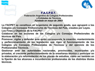 La FACPET se constituye en organismo de segundo grado, que agrupará a los Colegios y/o Consejos Profesionales de Técnicos del País, creados por Leyes. Los Fines y Objetivos de la FACPET Colaborar en las acciones de los Colegios y/o Consejos Profesionales de técnicos del País. Promover, vigilar y defender ante quién corresponda, la creación, mantenimiento y perfeccionamiento de las legislación que rigen el funcionamiento de los Colegios y/o Consejos Profesionales de Técnicos y del ejercicio de los Profesionales Técnicos. Gestionar ante las autoridades nacionales, provinciales, municipales y/o privados, el creciente perfeccionamiento de la enseñanza técnica y participar en la elaboración y/o reformulación de los planes de estudios, como así también en la fijación de los alcances e incumbencias profesionales de los distintos títulos técnicos. F.A.C.P.E.T. Federación Argentina de Colegios Profesionales y Entidades de Técnicos Fundada en mayo de 2003 