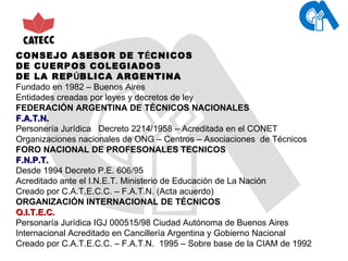 CONSEJO ASESOR DE T É CNICOS  DE CUERPOS COLEGIADOS DE LA REP Ú BLICA ARGENTINA Fundado en 1982 – Buenos Aires Entidades creadas por leyes y decretos de ley FEDERACIÓN ARGENTINA DE TÉCNICOS NACIONALES  F.A.T.N.  Personería Jurídica  Decreto 2214/1958 – Acreditada en el CONET Organizaciones nacionales de ONG – Centros – Asociaciones  de Técnicos FORO NACIONAL DE PROFESONALES TECNICOS F.N.P.T. Desde 1994 Decreto P.E. 606/95 Acreditado ante el I.N.E.T. Ministerio de Educación de La Nación Creado por C.A.T.E.C.C. – F.A.T.N. (Acta acuerdo) ORGANIZACIÓN INTERNACIONAL DE TÉCNICOS O.I.T.E.C. Personaría Jurídica IGJ 000515/98 Ciudad Autónoma de Buenos Aires Internacional Acreditado en Cancillería Argentina y Gobierno Nacional Creado por C.A.T.E.C.C. – F.A.T.N.  1995 – Sobre base de la CIAM de 1992 
