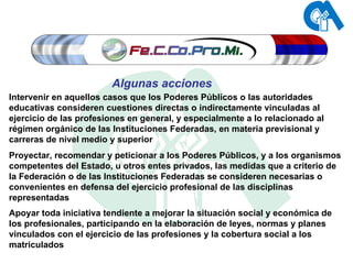 Intervenir en aquellos casos que los Poderes Públicos o las autoridades educativas consideren cuestiones directas o indirectamente vinculadas al ejercicio de las profesiones en general, y especialmente a lo relacionado al régimen orgánico de las Instituciones Federadas, en materia previsional y carreras de nivel medio y superior Proyectar, recomendar y peticionar a los Poderes Públicos, y a los organismos competentes del Estado, u otros entes privados, las medidas que a criterio de la Federación o de las Instituciones Federadas se consideren necesarias o convenientes en defensa del ejercicio profesional de las disciplinas representadas Apoyar toda iniciativa tendiente a mejorar la situación social y económica de los profesionales, participando en la elaboración de leyes, normas y planes vinculados con el ejercicio de las profesiones y la cobertura social a los matriculados Algunas acciones 