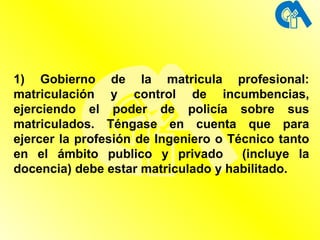 1) Gobierno de la matricula profesional: matriculación y control de incumbencias, ejerciendo el poder de policía sobre sus matriculados. Téngase en cuenta que para ejercer la profesión de Ingeniero o Técnico tanto en el ámbito publico y privado  (incluye la docencia) debe estar matriculado y habilitado. 
