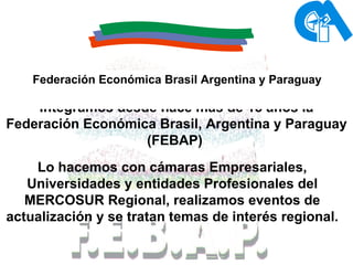 Integramos desde hace mas de 15 años la Federación Económica Brasil, Argentina y Paraguay (FEBAP)   Lo hacemos con cámaras Empresariales, Universidades y entidades Profesionales del MERCOSUR Regional, realizamos eventos de actualización y se tratan temas de interés regional. Federación Económica Brasil Argentina y Paraguay 