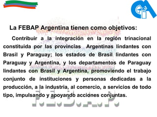 La FEBAP Argentina tienen como objetivos:  Contribuir a la integración en la región trinacional constituida por las provincias  Argentinas lindantes con Brasil y Paraguay; los estados de Brasil lindantes con Paraguay y Argentina, y los departamentos de Paraguay lindantes con Brasil y Argentina, promoviendo el trabajo conjunto de instituciones y personas dedicadas a la producción, a la industria, al comercio, a servicios de todo tipo, impulsando y apoyando acciones conjuntas. 