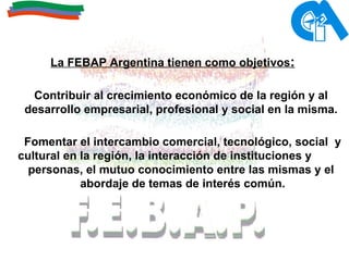 La FEBAP Argentina tienen como objetivos :   Contribuir al crecimiento económico de la región y al desarrollo empresarial, profesional y social en la misma. Fomentar el intercambio comercial, tecnológico, social  y cultural en la región, la interacción de instituciones y  personas, el mutuo conocimiento entre las mismas y el abordaje de temas de interés común. 