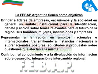 La FEBAP Argentina tienen como objetivos Brindar a líderes de empresas, organismos y la sociedad en general un ámbito institucional para la identificación, debate y acción sobre temas relevantes para el futuro de la región, sus hombres, mujeres, instituciones y empresas.  Representar a la región en ámbitos nacionales e internacionales, transmitiendo a instancias nacionales y supranacionales posturas, solicitudes y propuestas sobre cuestiones que afectan a la misma.  Contribuir al conocimiento y a la divulgación de información sobre desarrollo, integración e intercambio regional.   