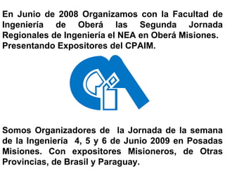 En Junio de 2008 Organizamos con la Facultad de Ingeniería de Oberá las Segunda Jornada Regionales de Ingeniería el NEA en Oberá Misiones. Presentando Expositores del CPAIM. Somos Organizadores de  la Jornada de la semana de la Ingeniería  4, 5 y 6 de Junio 2009 en Posadas Misiones. Con expositores Misioneros, de Otras Provincias, de Brasil y Paraguay. 