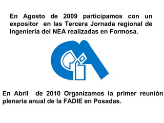En Agosto de 2009 participamos con un expositor  en las Tercera Jornada regional de Ingeniería del NEA realizadas en Formosa. En Abril  de 2010 Organizamos la primer reunión plenaria anual de la FADIE en Posadas. 