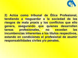 2) Actúa como tribunal de Ética Profesional, tendiendo a resguardar a la sociedad de los riesgos de mala praxis y los conflictos que ello genera, asegurando que quienes desarrollen tareas profesionales, no excedan las incumbencias inherentes a los títulos respectivos, estando en condiciones el profesional de asumir responsabilidades civiles y/o penales. 