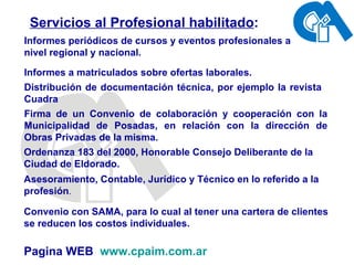 Servicios al Profesional habilitado : Informes periódicos de cursos y eventos profesionales a nivel regional y nacional. Informes a matriculados sobre ofertas laborales. Distribución de documentación técnica, por ejemplo la revista Cuadra  Firma de un Convenio de colaboración y cooperación con la Municipalidad de Posadas, en relación con la dirección de Obras Privadas de la misma. Convenio con SAMA, para lo cual al tener una cartera de clientes se reducen los costos individuales. Pagina WEB  www.cpaim.com.ar Asesoramiento, Contable, Jurídico y Técnico en lo referido a la profesión . Ordenanza 183 del 2000, Honorable Consejo Deliberante de la Ciudad de Eldorado. 