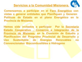Comenzamos a participar en el  Foro Energético  con vistas a generar entidades que Planifiquen y Generen  Políticas de Estado en el plano Energético en la Provincia de Misiones Hemos sido invitados a participar  Por la  Secretaria Estado Cooperativo , Comercio e Integración de la Provincia de Misiones , en la Comisión de Estudio y Planificación del Programa Provincial de Desarrollo y Uso Sustentable de Energías   Renovables no Convencionales  Biocombustibles e Hidrogeno Servicios a la Comunidad  Misionera. 