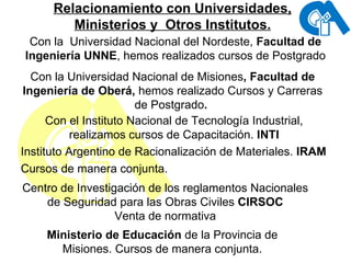 Relacionamiento con Universidades, Ministerios y  Otros Institutos. Con la  Universidad Nacional del Nordeste,  Facultad de Ingeniería UNNE , hemos realizados cursos de Postgrado Con la Universidad Nacional de Misiones , Facultad de Ingeniería de Oberá,  hemos realizado Cursos y Carreras de Postgrado .  Con el Instituto Nacional de Tecnología Industrial, realizamos cursos de Capacitación.  INTI Instituto Argentino de Racionalización de Materiales.  IRAM Cursos de manera conjunta. Centro de Investigación de los reglamentos Nacionales de Seguridad para las Obras Civiles  CIRSOC Venta de normativa Ministerio de Educación  de la Provincia de Misiones. Cursos de manera conjunta. 