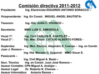 Comisión directiva 2011-2012 Presidente:   Ing. Electricista EDUARDO ANTONIO SORACCO –    Vicepresidente:  Ing. En Constr.  MIGUEL ANGEL BAUTISTA-  Tesorero:   Ing. Hid. JUAN C. VIVANCO –    Secretario:  MMO LUIS O. AMENDOLA    Vocal 1º:   Ing. Civil CARLOS R. CHATELET –  Vocal 2° :   Téc. Mec. Electr. CECILIO ALBERTO FORES -    Suplentes:  Ing. Mec. Electric. Alejandro S. Cuevas –  Ing. en Constr. Juan J. Romero –    Ing. Hid. Marcelo G. Esquivel-  MMO Oscar E. Pasiecznik –    Ing. Civil Miguel A. Bozzi –  Secr. Técnico  Ing. en Constr. Juan José Romero –  Asesor Contable: CPN Miguel A. Andújar –  Asesor Legal    Dr. Roberto N. Chemes  -  Asesor Informático:  Antonio Ramos –  