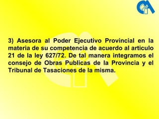 3) Asesora al Poder Ejecutivo Provincial en la materia de su competencia de acuerdo al articulo 21 de la ley 627/72. De tal manera integramos el consejo de Obras Publicas de la Provincia y el Tribunal de Tasaciones de la misma. 