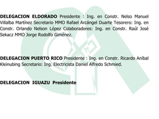 DELEGACION ELDORADO  Presidente : Ing. en Constr. Nelso Manuel Villalba Martínez Secretario MMO Rafael Arcángel Duarte Tesorero: Ing. en Constr. Orlando Nelson López Colaboradores: Ing. en Constr. Raúl José Sekacz MMO Jorge Rodolfo Giménez. DELEGACION PUERTO RICO  Presidente : Ing. en Constr. Ricardo Aníbal Kleinubing Secretario: Ing. Electricista Daniel Alfredo Schmied. DELEGACION  IGUAZU  Presidente 