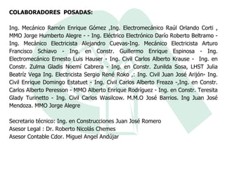 COLABORADORES  POSADAS: Ing. Mecánico Ramón Enrique Gómez ,Ing. Electromecánico Raúl Orlando Corti , MMO Jorge Humberto Alegre - - Ing. Eléctrico Electrónico Darío Roberto Beltramo - Ing. Mecánico Electricista Alejandro Cuevas-Ing. Mecánico Electricista Arturo Francisco Schiavo - Ing. en Constr. Guillermo Enrique Espinosa - Ing. Electromecánico Ernesto Luis Hauser - Ing. Civil Carlos Alberto Krause -  Ing. en Constr. Zulma Gladis Noemí Cabrera - Ing. en Constr. Zunilda Sosa, LHST Julia Beatríz Vega Ing. Electricista Sergio René Roko ,: Ing. Civil Juan José Arijón- Ing. Civil Enrique Domingo Estatuet - Ing. Civil Carlos Alberto Freaza -,Ing. en Constr. Carlos Alberto Peresson - MMO Alberto Enrique Rodríguez - Ing. en Constr. Teresita Glady Turinetto - Ing. Civil Carlos Wasilcow. M.M.O José Barrios. Ing Juan José Mendoza. MMO Jorge Alegre  Secretario técnico: Ing. en Construcciones Juan José Romero  Asesor Legal : Dr. Roberto Nicolás Chemes  Asesor Contable Cdor. Miguel Angel Andújar  