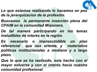 Lo que estamos realizando lo hacemos en pos de la jerarquizacion de la profesión. Buscamos  la permanente inserción plena del CPAIM en la comunidad Misionera. De tal manera participando en los temas ineludibles de interés en la región. Es necesario e imprescindible un plan referencial  que nos oriente, y  materialice políticas institucionales a mediano y a largo plazo. Que lo que se ha realizado, esta hecho con el mayor esfuerzo y con el interés hacia nuestra comunidad profesional.   