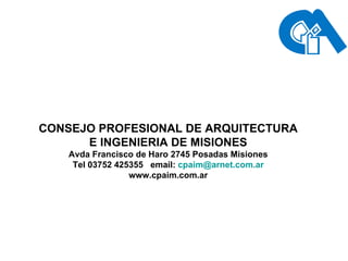 CONSEJO PROFESIONAL DE ARQUITECTURA E INGENIERIA DE MISIONES Avda Francisco de Haro 2745 Posadas Misiones Tel 03752 425355  email:  [email_address] www.cpaim.com.ar 