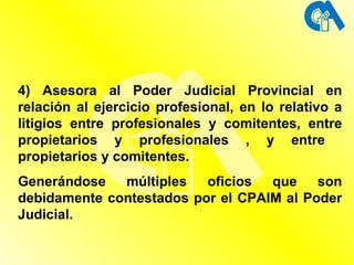 4) Asesora al Poder Judicial Provincial en relación al ejercicio profesional, en lo relativo a litigios entre profesionales y comitentes, entre propietarios y profesionales , y entre  propietarios y comitentes. Generándose múltiples oficios que son debidamente contestados por el CPAIM al Poder Judicial.  