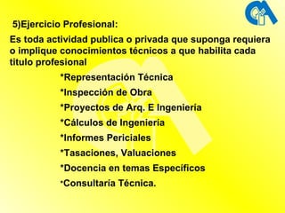 5)Ejercicio Profesional:  Es toda actividad publica o privada que suponga requiera o implique conocimientos técnicos a que habilita cada titulo profesional *Representación Técnica *Inspección de Obra *Proyectos de Arq. E Ingeniería *Cálculos de Ingeniería *Informes Periciales *Tasaciones, Valuaciones *Docencia en temas Específicos * Consultaría Técnica. 