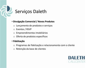 Serviços Daleth
• Divulgação Comercial / Novos Produtos
 o   Lançamento de produtos e serviços
 o   Eventos / RSVP
 o   Empreendimentos Imobiliários
 o   Oferta de produtos específicos
• Fidelização
 o Programas de fidelização e relacionamento com o cliente
 o Retenção da base de clientes
 