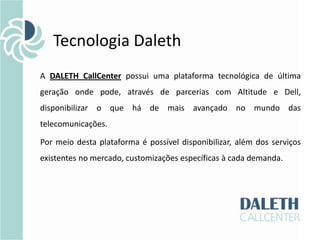 Tecnologia Daleth
A DALETH CallCenter possui uma plataforma tecnológica de última
geração onde pode, através de parcerias com Altitude e Dell,
disponibilizar o que há de mais avançado no mundo das
telecomunicações.

Por meio desta plataforma é possível disponibilizar, além dos serviços
existentes no mercado, customizações específicas à cada demanda.
 