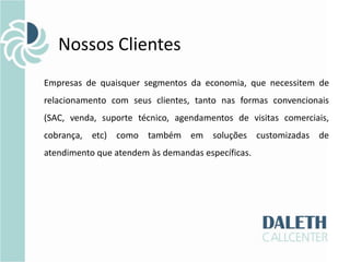 Nossos Clientes
Empresas de quaisquer segmentos da economia, que necessitem de
relacionamento com seus clientes, tanto nas formas convencionais
(SAC, venda, suporte técnico, agendamentos de visitas comerciais,
cobrança, etc) como também em soluções customizadas de
atendimento que atendem às demandas específicas.
 