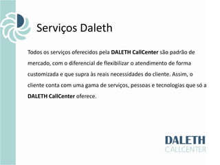 Serviços Daleth
Todos os serviços oferecidos pela DALETH CallCenter são padrão de
mercado, com o diferencial de flexibilizar o atendimento de forma
customizada e que supra às reais necessidades do cliente. Assim, o
cliente conta com uma gama de serviços, pessoas e tecnologias que só a
DALETH CallCenter oferece.
 
