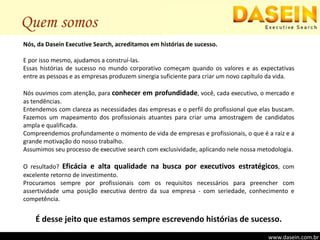 Quem somosNós, da Dasein Executive Search, acreditamos em histórias de sucesso.E por isso mesmo, ajudamos a construí-las.Essas histórias de sucesso no mundo corporativo começam quando os valores e as expectativas entre as pessoas e as empresas produzem sinergia suficiente para criar um novo capítulo da vida.Nós ouvimos com atenção, para conhecer em profundidade, você, cada executivo, o mercado e as tendências.Entendemos com clareza as necessidades das empresas e o perfil do profissional que elas buscam. Fazemos um mapeamento dos profissionais atuantes para criar uma amostragem de candidatos ampla e qualificada.Compreendemos profundamente o momento de vida de empresas e profissionais, o que é a raiz e a grande motivação do nosso trabalho.Assumimos seu processo de executive search com exclusividade, aplicando nele nossa metodologia.O resultado? Eficácia e alta qualidade na busca por executivos estratégicos, com excelente retorno de investimento.Procuramos sempre por profissionais com os requisitos necessários para preencher com assertividade uma posição executiva dentro da sua empresa - com seriedade, conhecimento e competência.É desse jeito que estamos sempre escrevendo histórias de sucesso.www.dasein.com.br