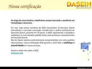 Nossa certificaçãoAo longo de nossa história, trabalhamos sempre buscando a excelência em metodologia e processos.Por isso, hoje somos membros da AESC (Associationof Executive Search Consultants), a principal associação mundial para a prática profissional de Executive Search, presente em 70 países. A AESC regulamenta a atividade e estabelece os mais elevados padrões éticos para processos e procedimentos de Executive Search.Nós da Dasein estamos profundamente comprometidos com estes padrões internacionais; nossa certificação AESC garante a você toda a confiança e assertividade em nossos serviços.Acesse e saiba mais sobre a AESC:www.aesc.orgwww.dasein.com.br