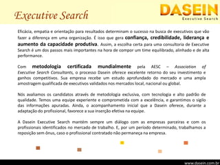Executive SearchEficácia, empatia e orientação para resultados determinam o sucesso na busca de executivos que vão fazer a diferença em uma organização. É isso que gera confiança, credibilidade, liderança e aumento da capacidade produtiva. Assim, a escolha certa para uma consultoria de Executive Search é um dos passos mais importantes na hora de compor um time equilibrado, alinhado e de alta performance.Com metodologia certificada mundialmente pela AESC – Associationof                        Executive Search Consultants, o processo Dasein oferece excelente retorno do seu investimento e ganhos competitivos. Sua empresa recebe um estudo aprofundado do mercado e uma ampla amostragem qualificada de executivos validados nos mercados local, nacional ou global.Nós avaliamos os candidatos através de metodologia exclusiva, com tecnologia e alto padrão de qualidade. Temos uma equipe experiente e comprometida com a excelência, e garantimos o sigilo das informações apuradas. Ainda, o acompanhamento inicial que a Dasein oferece, durante a adaptação do profissional, favorece a sua inserção efetiva na equipe.A Dasein Executive Search mantém sempre um diálogo com as empresas parceiras e com os profissionais identificados no mercado de trabalho. E, por um período determinado, trabalhamos a reposição sem ônus, caso o profissional contratado não permaneça na empresa.www.dasein.com.br
