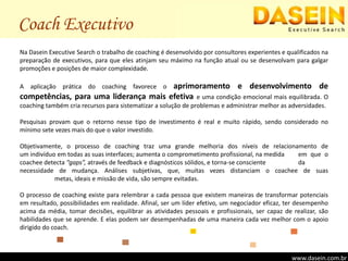Coach ExecutivoNa Dasein Executive Search o trabalho de coaching é desenvolvido por consultores experientes e qualificados na preparação de executivos, para que eles atinjam seu máximo na função atual ou se desenvolvam para galgar promoções e posições de maior complexidade.A aplicação prática do coaching favorece o aprimoramento e desenvolvimento de competências, para uma liderança mais efetiva e uma condição emocional mais equilibrada. O coaching também cria recursos para sistematizar a solução de problemas e administrar melhor as adversidades.Pesquisas provam que o retorno nesse tipo de investimento é real e muito rápido, sendo considerado no mínimo sete vezes mais do que o valor investido.Objetivamente, o processo de coaching traz uma grande melhoria dos níveis de relacionamento de                   um indivíduo em todas as suas interfaces; aumenta o comprometimento profissional, na medida 	em que o coachee detecta “gaps”, através de feedback e diagnósticos sólidos, e torna-se consciente 	da necessidade de mudança. Análises subjetivas, que, muitas vezes distanciam o coachee de suas 	metas, ideais e missão de vida, são sempre evitadas.O processo de coaching existe para relembrar a cada pessoa que existem maneiras de transformar potenciais em resultado, possibilidades em realidade. Afinal, ser um líder efetivo, um negociador eficaz, ter desempenho acima da média, tomar decisões, equilibrar as atividades pessoais e profissionais, ser capaz de realizar, são habilidades que se aprende. E elas podem ser desempenhadas de uma maneira cada vez melhor com o apoio dirigido do coach.www.dasein.com.brwww.dasein.com.br