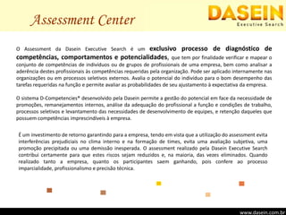 Assessment CenterO Assessment da Dasein Executive Search é um exclusivo processo de diagnóstico de competências, comportamentos e potencialidades, que tem por finalidade verificar e mapear o conjunto de competências de indivíduos ou de grupos de profissionais de uma empresa, bem como analisar a aderência destes profissionais às competências requeridas pela organização. Pode ser aplicado internamente nas organizações ou em processos seletivos externos. Avalia o potencial do indivíduo para o bom desempenho das tarefas requeridas na função e permite avaliar as probabilidades de seu ajustamento à expectativa da empresa.O sistema D-Competencies® desenvolvido pela Dasein permite a gestão do potencial em face da necessidade de  promoções, remanejamentos internos, análise da adequação do profissional a função e condições de trabalho,   processos seletivos e levantamento das necessidades de desenvolvimento de equipes, e retenção daqueles que possuem competências imprescindíveis à empresa.É um investimento de retorno garantindo para a empresa, tendo em vista que a utilização do assessment evita interferências prejudiciais no clima interno e na formação de times, evita uma avaliação subjetiva, uma promoção precipitada ou uma demissão inesperada. O assessment realizado pela Dasein Executive Search contribui certamente para que estes riscos sejam reduzidos e, na maioria, das vezes eliminados. Quando realizado tanto a empresa, quanto os participantes saem ganhando, pois confere ao processo imparcialidade, profissionalismo e precisão técnica.www.dasein.com.brwww.dasein.com.brwww.dasein.com.br