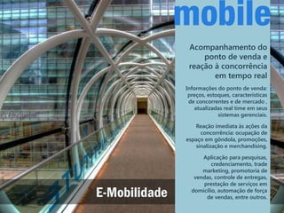 Acompanhamento do
                    ponto de venda e
                reação à concorrência
                       em tempo real
               Informações do ponto de venda:
                preços, estoques, características
                de concorrentes e de mercado ,
                   atualizadas real time em seus
                            sistemas gerenciais.

                  Reação imediata às ações da
                     concorrência: ocupação de
               espaço em gôndola, promoções,
                   sinalização e merchandising.

                     Aplicação para pesquisas,
                         credenciamento, trade
                     marketing, promotoria de
                  vendas, controle de entregas,
                     prestação de serviços em

E-Mobilidade     domicílio, automação de força
                      de vendas, entre outros.
 