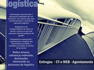 logística
  Informações operacionais e
 gerenciais integradas em um
só portal, com acesso web, para
 monitoramento e controle da
       operação logística

       Integração com
 transportadores de todos os
  portes, mesmo os que não
possuem sistemas próprios de
           gestão.

 Transparência operacional -
 rastreamento completo dos
   documentos enviados e
recebidos em todos os pontos
        do processo

    Reduz atrasos,
 cobranças indevidas,
     devoluções,
    otimizando os                 Entregou - CT-e WEB - Agendamento
processos de logística.
 