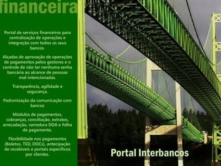 financeira
Portal de serviços financeiros para
   centralização de operações e
  integração com todos os seus
              bancos.

Alçadas de aprovação de operações
 de pagamentos pelos gestores e o
controle de não ter nenhuma senha
  bancária ao alcance de pessoas
        mal-intencionadas.

    Transparência, agilidade e
           segurança.

Padronização da comunicação com
             bancos

     Módulos de pagamentos,
  cobranças, conciliação, extratos,
arrecadação, varredura DDA e folha
         de pagamento.

  Flexibilidade nos pagamentos
(Boletos, TED, DOCs), antecipação
de recebíveis e portais específicos
            por clientes.             Portal Interbancos
 