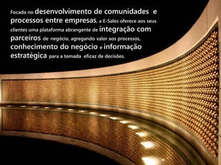 Focada no desenvolvimento           de comunidades e
processos entre empresas, a E-Sales oferece aos seus
clientes uma plataforma abrangente de integração com
parceiros de negócio, agregando valor aos processos,
conhecimento do negócio e informação
estratégica para a tomada eficaz de decisões.
 